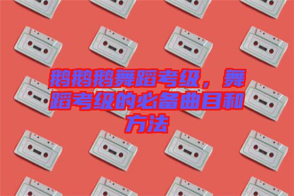 鵝鵝鵝舞蹈考級，舞蹈考級的必備曲目和方法