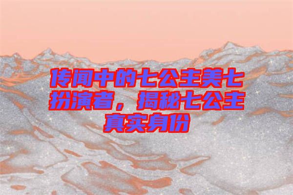 傳聞中的七公主美七扮演者，揭秘七公主真實(shí)身份