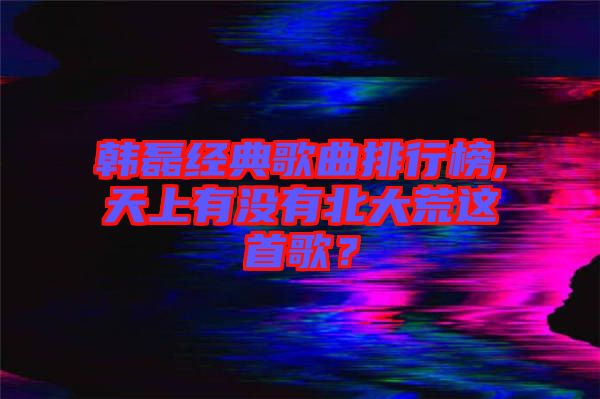 韓磊經(jīng)典歌曲排行榜,天上有沒(méi)有北大荒這首歌？