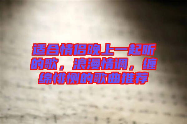 適合情侶晚上一起聽的歌，浪漫情調(diào)，纏綿悱惻的歌曲推薦