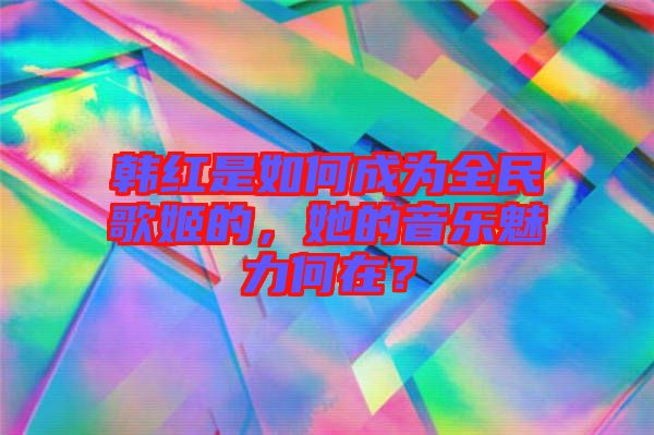 韓紅是如何成為全民歌姬的，她的音樂魅力何在？