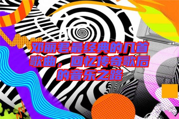 鄧麗君最經(jīng)典的幾首歌曲，回憶傳奇歌后的音樂之路