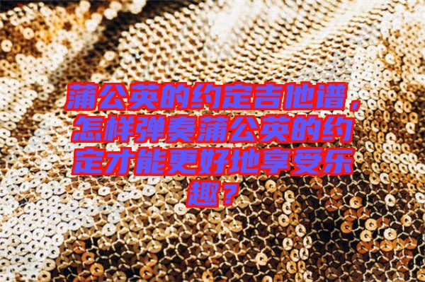 蒲公英的約定吉他譜，怎樣彈奏蒲公英的約定才能更好地享受樂趣？