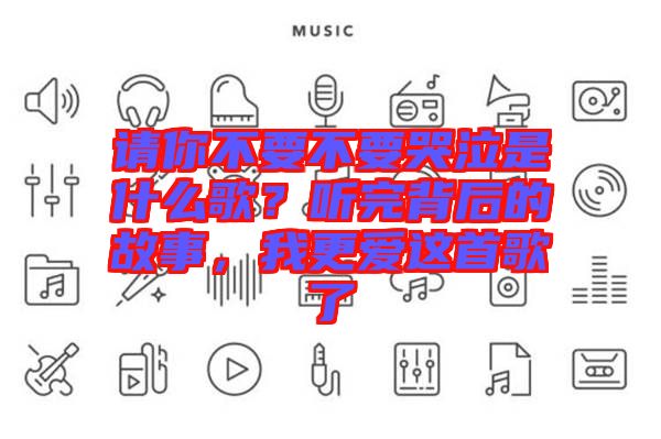 請(qǐng)你不要不要哭泣是什么歌？聽完背后的故事，我更愛這首歌了