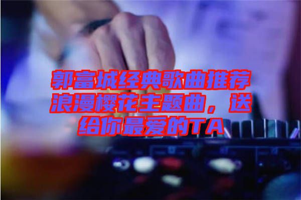 郭富城經(jīng)典歌曲推薦浪漫櫻花主題曲，送給你最?lèi)?ài)的TA