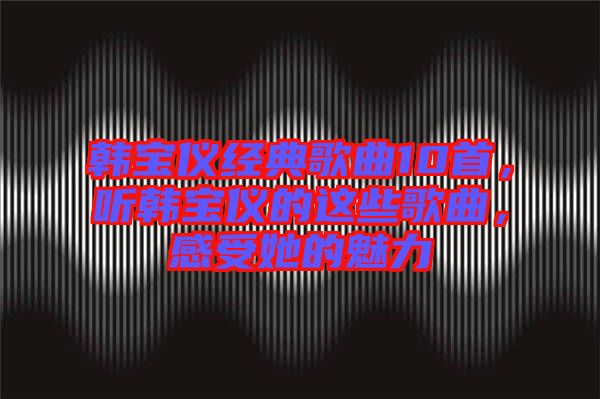 韓寶儀經(jīng)典歌曲10首，聽韓寶儀的這些歌曲，感受她的魅力