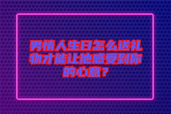 男情人生日怎么送禮物才能讓他感受到你的心意？
