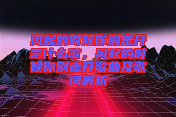 風(fēng)起的時(shí)候你別走開是什么歌，風(fēng)起的時(shí)候你別走開歌曲及歌詞解析