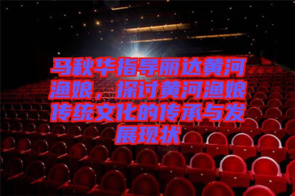 馬秋華指導(dǎo)麗達黃河漁娘，探討黃河漁娘傳統(tǒng)文化的傳承與發(fā)展現(xiàn)狀