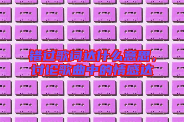 錯(cuò)過歌詞達(dá)什么意思，討論歌曲中的情感達(dá)