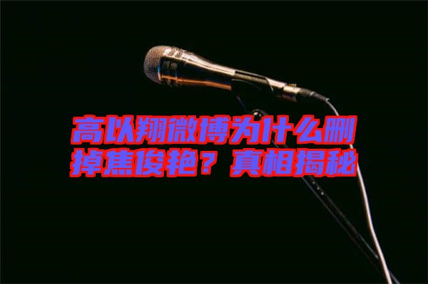 高以翔微博為什么刪掉焦俊艷？真相揭秘