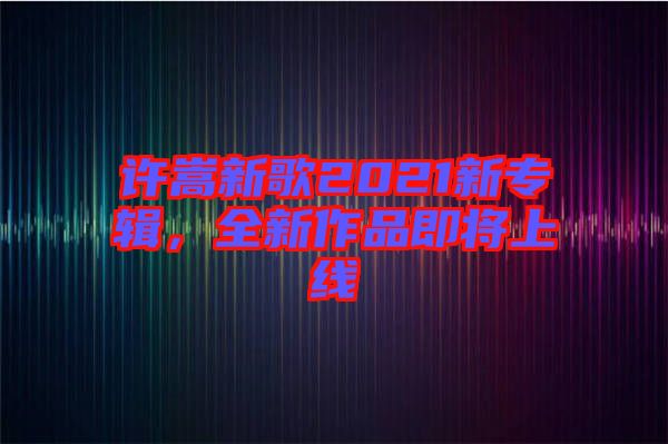 許嵩新歌2021新專輯，全新作品即將上線