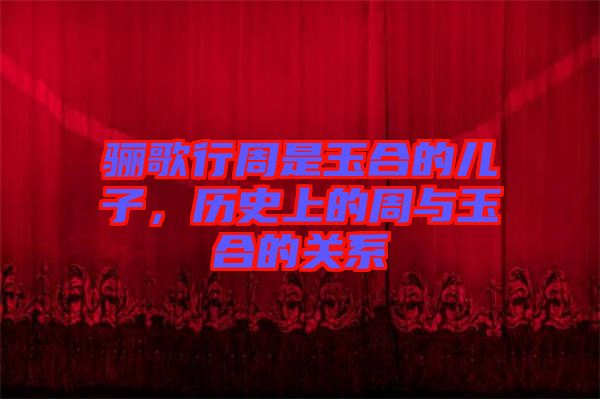 驪歌行周是玉合的兒子，歷史上的周與玉合的關(guān)系