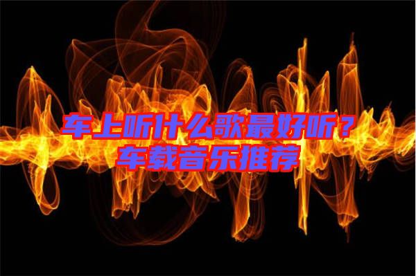 車上聽什么歌最好聽？車載音樂推薦