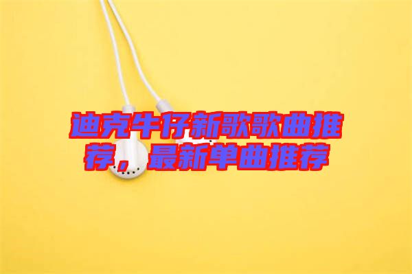 迪克牛仔新歌歌曲推薦，最新單曲推薦