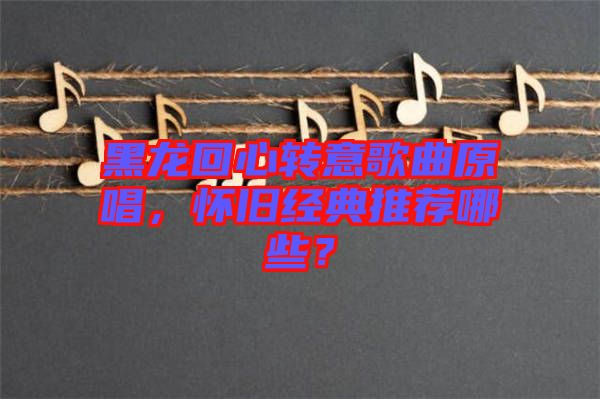 黑龍回心轉(zhuǎn)意歌曲原唱，懷舊經(jīng)典推薦哪些？