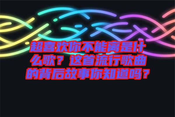 超喜歡你不能離是什么歌？這首流行歌曲的背后故事你知道嗎？