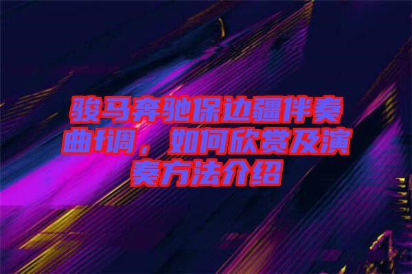 駿馬奔馳保邊疆伴奏曲f調(diào)，如何欣賞及演奏方法介紹