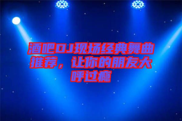 酒吧DJ現(xiàn)場經典舞曲推薦，讓你的朋友大呼過癮