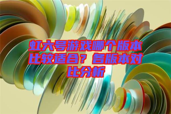 虹六號(hào)游戲哪個(gè)版本比較適合？各版本對(duì)比分析