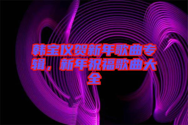 韓寶儀賀新年歌曲專(zhuān)輯，新年祝福歌曲大全