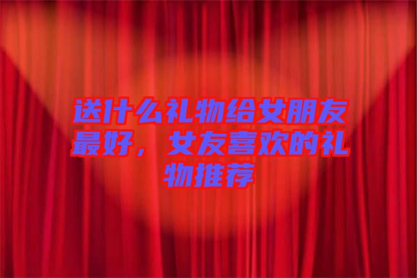 送什么禮物給女朋友最好，女友喜歡的禮物推薦