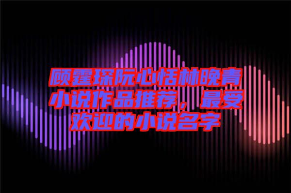 顧霆琛阮心恬林晚青小說作品推薦，最受歡迎的小說名字