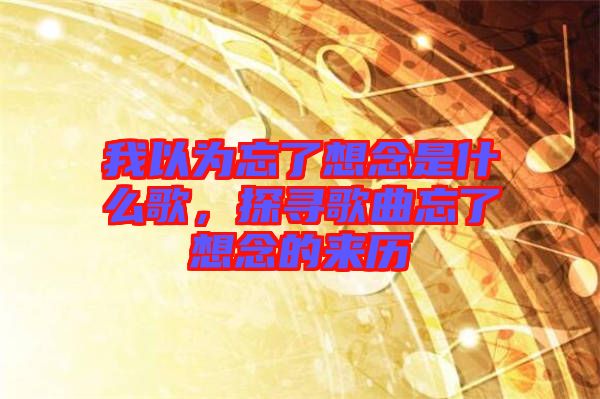 我以為忘了想念是什么歌，探尋歌曲忘了想念的來(lái)歷