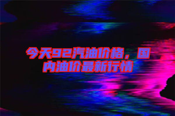 今天92汽油價格，國內(nèi)油價最新行情