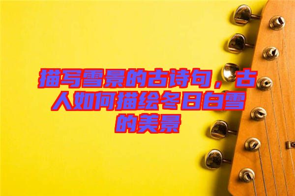 描寫雪景的古詩句，古人如何描繪冬日白雪的美景