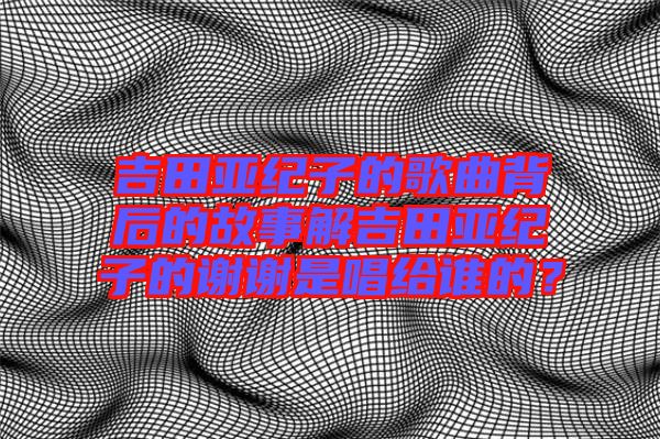 吉田亞紀(jì)子的歌曲背后的故事解吉田亞紀(jì)子的謝謝是唱給誰(shuí)的？