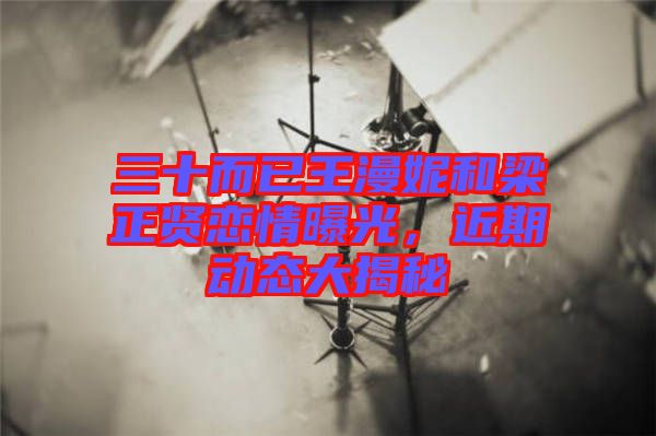 三十而已王漫妮和梁正賢戀情曝光，近期動(dòng)態(tài)大揭秘