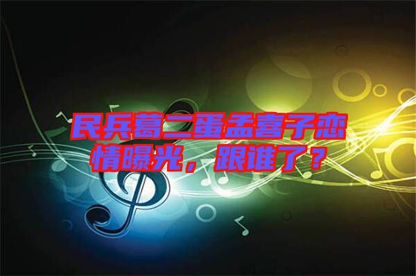 民兵葛二蛋孟喜子戀情曝光，跟誰(shuí)了？