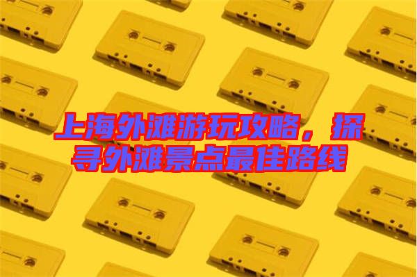 上海外灘游玩攻略，探尋外灘景點最佳路線