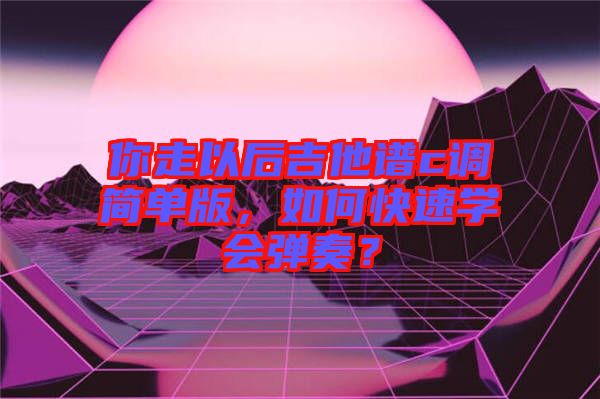 你走以后吉他譜c調(diào)簡單版，如何快速學(xué)會彈奏？