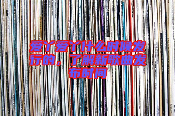 愛丫愛丫什么時候發(fā)行的，了解新歌曲發(fā)布時間