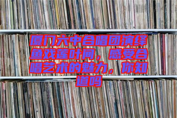 廈門六中合唱團(tuán)演繹魚戲蓮葉間，感受合唱藝術(shù)的魅力，你知道嗎