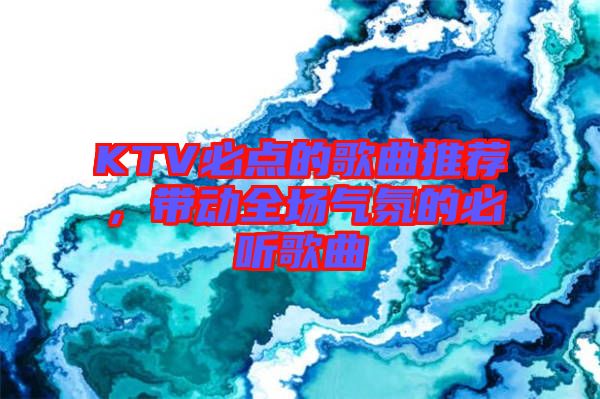 KTV必點的歌曲推薦，帶動全場氣氛的必聽歌曲