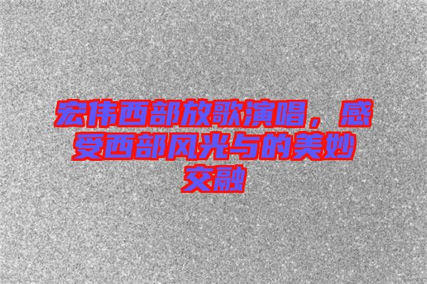 宏偉西部放歌演唱，感受西部風(fēng)光與的美妙交融