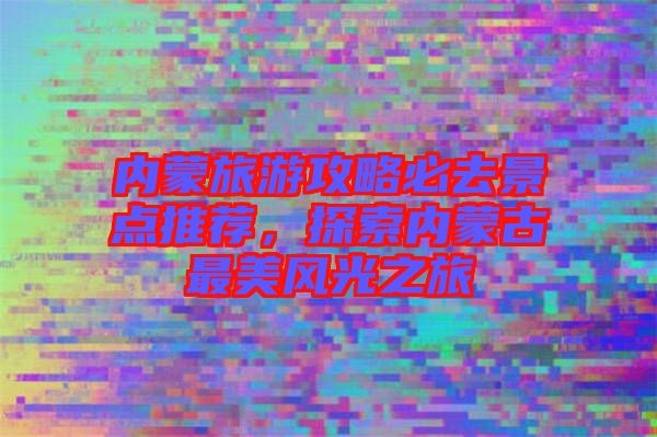 內(nèi)蒙旅游攻略必去景點(diǎn)推薦，探索內(nèi)蒙古最美風(fēng)光之旅