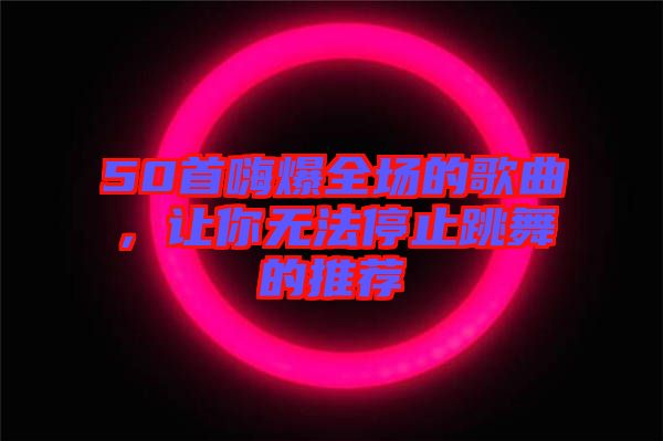 50首嗨爆全場(chǎng)的歌曲，讓你無(wú)法停止跳舞的推薦