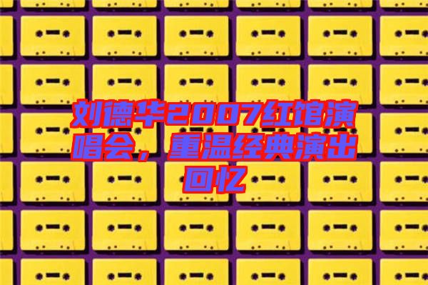 劉德華2007紅館演唱會(huì)，重溫經(jīng)典演出回憶