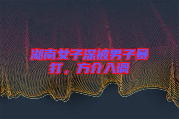 湖南女子深被男子暴打，方介入調