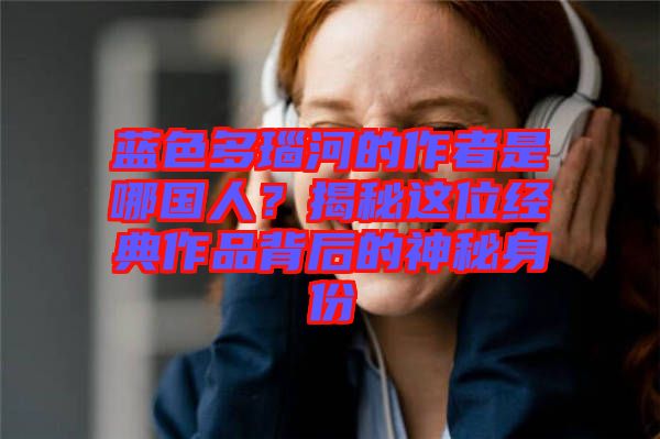 藍(lán)色多瑙河的作者是哪國(guó)人？揭秘這位經(jīng)典作品背后的神秘身份