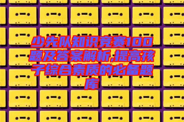 少先隊(duì)知識(shí)競賽100題及答案解析,提高孩子綜合素質(zhì)的必備題庫