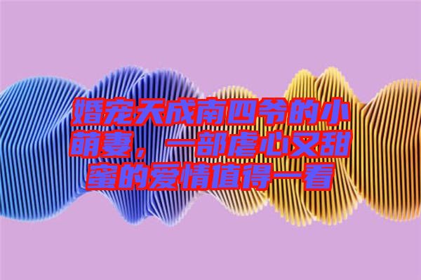 婚寵天成南四爺?shù)男∶绕?，一部虐心又甜蜜的?ài)情值得一看