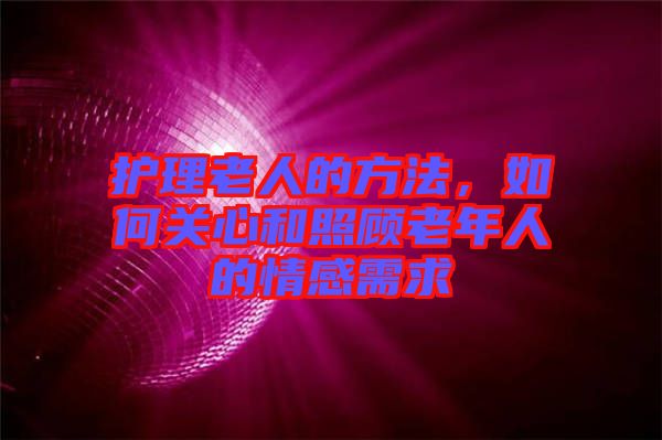 護理老人的方法，如何關(guān)心和照顧老年人的情感需求