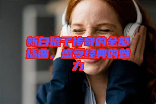 新白娘子傳奇的全部插曲，感受經(jīng)典的魅力