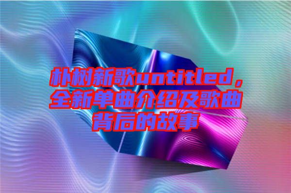 樸樹新歌untitled，全新單曲介紹及歌曲背后的故事