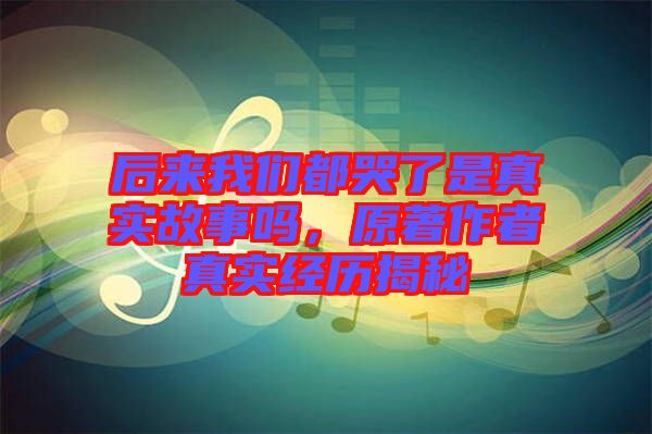 后來我們都哭了是真實(shí)故事嗎，原著作者真實(shí)經(jīng)歷揭秘